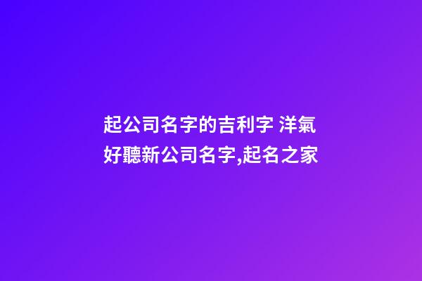 起公司名字的吉利字 洋氣好聽新公司名字,起名之家-第1張-公司起名-玄機派